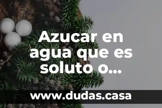Azucar en agua que es soluto o disolvente