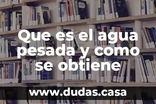 Que es el agua pesada y como se obtiene