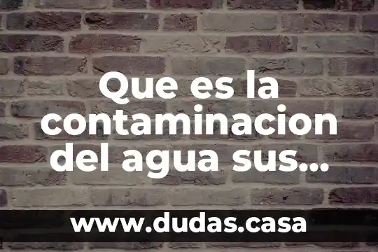 Que es la contaminacion del agua sus causas y consecuencias